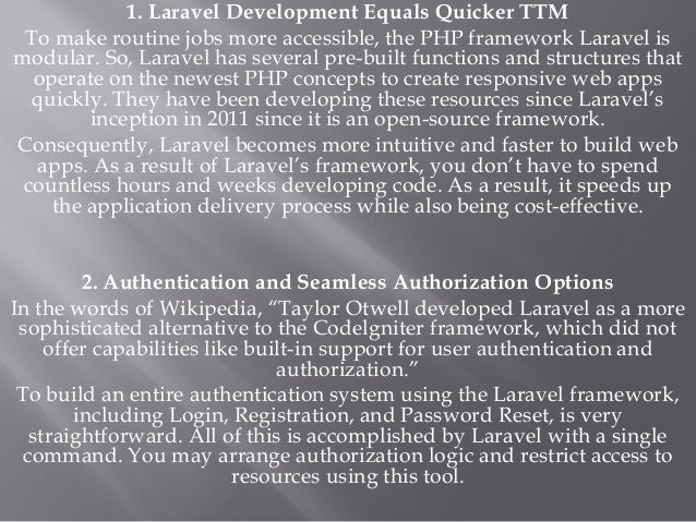 1. Laravel Development Equals Quicker TTM
To make routine jobs more accessible, the PHP framework Laravel is
modular. So, Laravel has several pre-built functions and structures that
operate on the newest PHP concepts to create responsive web apps
quickly. They have been developing these resources since Laravel’s
inception in 2011 since it is an open-source framework.
Consequently, Laravel becomes more intuitive and faster to build web
apps. As a result of Laravel’s framework, you don’t have to spend
countless hours and weeks developing code. As a result, it speeds up
the application delivery process while also being cost-effective.
2. Authentication and Seamless Authorization Options
In the words of Wikipedia, “Taylor Otwell developed Laravel as a more
sophisticated alternative to the Codelgniter framework, which did not
offer capabilities like built-in support for user authentication and
authorization.”
To build an entire authentication system using the Laravel framework,
including Login, Registration, and Password Reset, is very
straightforward. All of this is accomplished by Laravel with a single
command. You may arrange authorization logic and restrict access to
resources using this tool.
 