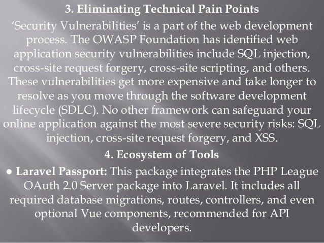 3. Eliminating Technical Pain Points
‘Security Vulnerabilities’ is a part of the web development
process. The OWASP Foundation has identified web
application security vulnerabilities include SQL injection,
cross-site request forgery, cross-site scripting, and others.
These vulnerabilities get more expensive and take longer to
resolve as you move through the software development
lifecycle (SDLC). No other framework can safeguard your
online application against the most severe security risks: SQL
injection, cross-site request forgery, and XSS.
4. Ecosystem of Tools
● Laravel Passport: This package integrates the PHP League
OAuth 2.0 Server package into Laravel. It includes all
required database migrations, routes, controllers, and even
optional Vue components, recommended for API
developers.
 