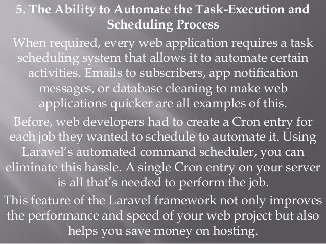 5. The Ability to Automate the Task-Execution and
Scheduling Process
When required, every web application requires a task
scheduling system that allows it to automate certain
activities. Emails to subscribers, app notification
messages, or database cleaning to make web
applications quicker are all examples of this.
Before, web developers had to create a Cron entry for
each job they wanted to schedule to automate it. Using
Laravel’s automated command scheduler, you can
eliminate this hassle. A single Cron entry on your server
is all that’s needed to perform the job.
This feature of the Laravel framework not only improves
the performance and speed of your web project but also
helps you save money on hosting.
 