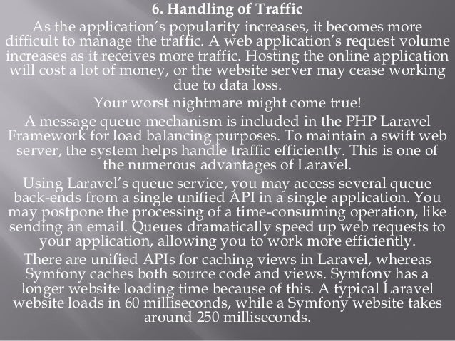 6. Handling of Traffic
As the application’s popularity increases, it becomes more
difficult to manage the traffic. A web application’s request volume
increases as it receives more traffic. Hosting the online application
will cost a lot of money, or the website server may cease working
due to data loss.
Your worst nightmare might come true!
A message queue mechanism is included in the PHP Laravel
Framework for load balancing purposes. To maintain a swift web
server, the system helps handle traffic efficiently. This is one of
the numerous advantages of Laravel.
Using Laravel’s queue service, you may access several queue
back-ends from a single unified API in a single application. You
may postpone the processing of a time-consuming operation, like
sending an email. Queues dramatically speed up web requests to
your application, allowing you to work more efficiently.
There are unified APIs for caching views in Laravel, whereas
Symfony caches both source code and views. Symfony has a
longer website loading time because of this. A typical Laravel
website loads in 60 milliseconds, while a Symfony website takes
around 250 milliseconds.
 