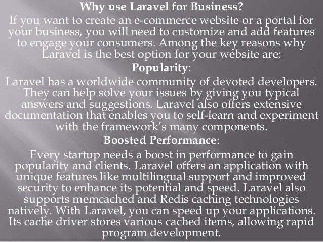 Why use Laravel for Business?
If you want to create an e-commerce website or a portal for
your business, you will need to customize and add features
to engage your consumers. Among the key reasons why
Laravel is the best option for your website are:
Popularity:
Laravel has a worldwide community of devoted developers.
They can help solve your issues by giving you typical
answers and suggestions. Laravel also offers extensive
documentation that enables you to self-learn and experiment
with the framework’s many components.
Boosted Performance:
Every startup needs a boost in performance to gain
popularity and clients. Laravel offers an application with
unique features like multilingual support and improved
security to enhance its potential and speed. Laravel also
supports memcached and Redis caching technologies
natively. With Laravel, you can speed up your applications.
Its cache driver stores various cached items, allowing rapid
program development.
 