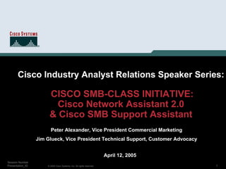 Cisco Industry Analyst Relations Speaker Series:

                       CISCO SMB-CLASS INITIATIVE:
                         Cisco Network Assistant 2.0
                       & Cisco SMB Support Assistant
                        Peter Alexander, Vice President Commercial Marketing
                  Jim Glueck, Vice President Technical Support, Customer Advocacy


                                                                        April 12, 2005
Session Number
Presentation_ID       © 2005 Cisco Systems, Inc. All rights reserved.                    1
 