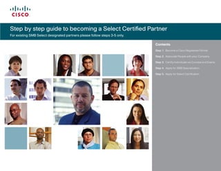 Step by step guide to becoming a Select Certified Partner
                                                   	
For existing SMB Select designated partners please follow steps 3-5 only.

                                                                            Contents
                                                                            Step 1.	 Become	a	Cisco	Registered	Partner

                                                                            Step 2.	 Associate	People	with	your	Company

                                                                            Step 3.	 Certify	Individuals	via	Courses	and	Exams

                                                                            Step 4.	 Apply	for	SMB	Specialization

                                                                            Step 5.	 Apply	for	Select	Certification




                                                                            	
                                                                            	




Reference	GuideŁ
 