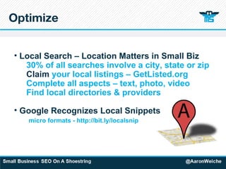 Optimize Local Search – Location Matters in Small Biz 30% of all searches involve a city, state or zip Claim  your local listings – GetListed.org Complete all aspects – text, photo, video Find local directories & providers Google Recognizes Local Snippets   micro formats - http://bit.ly/localsnip 