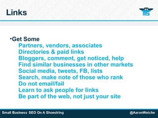 Links Get Some Partners, vendors, associates Directories & paid links Bloggers, comment, get noticed, help Find similar businesses in other markets Social media, tweets, FB, lists Search, make note of those who rank Do not email/fail Learn to ask people for links Be part of the web, not just your site 