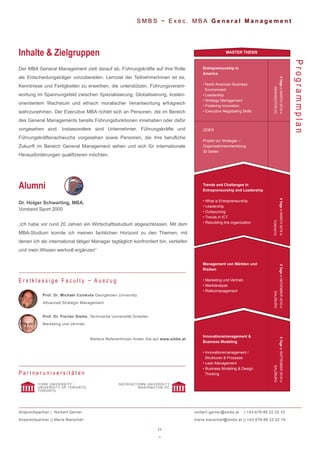 11
~
S M B S ~ E x e c . M B A G e n e r a l M a n a g e m e n t
Der MBA General Management zielt darauf ab, Führungskräfte auf ihre Rolle
als Entscheidungsträger vorzubereiten. Lernziel der TeilnehmerInnen ist es,
Kenntnisse und Fertigkeiten zu erwerben, die unterstützen, Führungsverant-
wortung im Spannungsfeld zwischen Spezialisierung, Globalisierung, kosten-
orientiertem Wachstum und ethisch moralischer Verantwortung erfolgreich
wahrzunehmen. Der Executive MBA richtet sich an Personen, die im Bereich
des General Managements bereits Führungsfunktionen innehaben oder dafür
vorgesehen sind. Insbesondere sind Unternehmer, Führungskräfte und
Führungskräftenachwuchs vorgesehen sowie Personen, die ihre berufliche
Zukunft im Bereich General Management sehen und sich für internationale
Herausforderungen qualifizieren möchten.
Inhalte & Zielgruppen
ProgrammplanProf. Dr. Michael Czinkota Georgetown University
Advanced Strategic Management
Prof. Dr. Florian Siems, Technische Universität Dresden
Marketing und Vertrieb
Weitere ReferentInnen finden Sie auf www.smbs.at
E r s t k l a s s i g e F a c u l t y ~ A u s z u g
Dr. Holger Schwarting, MBA,
Vorstand Sport 2000
„Ich habe vor rund 20 Jahren ein Wirtschaftsstudium abgeschlossen. Mit dem
MBA-Studium konnte ich meinen fachlichen Horizont zu den Themen, mit
denen ich als international tätiger Manager tagtäglich konfrontiert bin, vertiefen
und mein Wissen wertvoll ergänzen“
Alumni
P a r t n e r u n i v e r s i t ä t e n
YORK UNIVERSITY /
UNIVERSITY OF TORONTO
TORONTO
GEORGETOWN UNIVERSITY
WASHINGTON DC
Innovationsmanagement &
Business Modeling
• Innovationsmanagement /
Strukturen & Prozesse
• Lean Management
• Business Modeling & Design
Thinking
Management von Märkten und
Risiken
• Marketing und Vertrieb
• Marktanalyse
• Risikomanagement
Trends and Challenges in
Entrepreneurship and Leadership
• What is Entrepreneurship
• Leadership
• Outsourcing
• Trends in ICT
• Rebuilding the organization
Entrepreneurship in
America
• North American Business
Environment
• Leadership
• Strategy Management
• Fostering Innovation
• Executive Negotiating Skills
MASTER THESIS
5TageinMARCH2019in
WASHINGTONDC
5TageinMARCH2019in
TORONTO
5TageinNOVEMBER2018in
SALZBURG
5TageinSEPTEMBER2018in
SALZBURG
ODER
Projekt zur Strategie- /
Organisationsentwicklung
30 Seiten
Ansprechpartner | Norbert Gerner
Ansprechpartner || Maria Marschall
norbert.gerner@smbs.at | +43-676-88 22 22 33
maria.marschall@smbs.at || +43-676-88 22 22 16
 