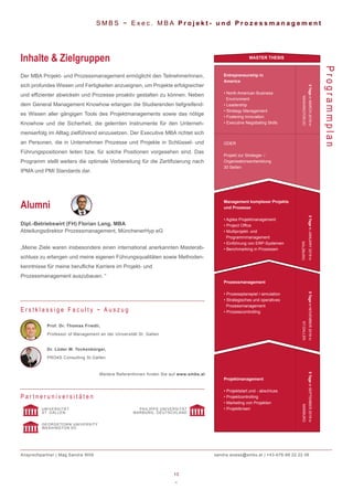 13
~
S M B S ~ E x e c . M B A P r o j e k t - u n d P r o z e s s m a n a g e m e n t
Der MBA Projekt- und Prozessmanagement ermöglicht den TeilnehmerInnen,
sich profundes Wissen und Fertigkeiten anzueignen, um Projekte erfolgreicher
und effizienter abwickeln und Prozesse proaktiv gestalten zu können. Neben
dem General Management Knowhow erlangen die Studierenden tiefgreifend-
es Wissen aller gängigen Tools des Projektmanagements sowie das nötige
Knowhow und die Sicherheit, die gelernten Instrumente für den Unterneh-
menserfolg im Alltag zielführend einzusetzen. Der Executive MBA richtet sich
an Personen, die in Unternehmen Prozesse und Projekte in Schlüssel- und
Führungspositionen leiten bzw. für solche Positionen vorgesehen sind. Das
Programm stellt weiters die optimale Vorbereitung für die Zertifizierung nach
IPMA und PMI Standards dar.
Inhalte & Zielgruppen
ProgrammplanProf. Dr. Thomas Friedli,
Professor of Management an der Universität St. Gallen
Dr. Lüder W. Tockenbürger,
PRO4S Consulting St.Gallen
Weitere ReferentInnen finden Sie auf www.smbs.at
E r s t k l a s s i g e F a c u l t y ~ A u s z u g
Dipl.-Betriebswirt (FH) Florian Lang, MBA
Abteilungsdirektor Prozessmanagement, MünchenerHyp eG
„Meine Ziele waren insbesondere einen international anerkannten Masterab-
schluss zu erlangen und meine eigenen Führungsqualitäten sowie Methoden-
kenntnisse für meine berufliche Karriere im Projekt- und
Prozessmanagement auszubauen. “
Alumni
P a r t n e r u n i v e r s i t ä t e n
UNIVERSITÄT
ST. GALLEN
GEORGETOWN UNIVERSITY
WASHINGTON DC
PHILIPPS UNIVERSITÄT
MARBURG, DEUTSCHLAND
Ansprechpartner | Mag.Sandra Wöß sandra.woess@smbs.at | +43-676-88 22 22 06
Projektmanagement
• Projektstart und - abschluss
• Projektcontrolling
• Marketing von Projekten
• Projektkrisen
Management komplexer Projekte
und Prozesse
• Agiles Projektmanagement
• Project Office
• Multiprojekt- und
Programmmanagement
• Einführung von ERP-Systemen
• Benchmarking in Prozessen
Prozessmanagement
• Prozessplanspiel /-simulation
• Strategisches und operatives
Prozessmanagement
• Prozesscontrolling
Entrepreneurship in
America
• North American Business
Environment
• Leadership
• Strategy Management
• Fostering Innovation
• Executive Negotiating Skills
MASTER THESIS
5TageinMARCH2019in
WASHINGTONDC
5TageinJANUARY2019in
SALZBURG
5TageinNOVEMBER2018in
ST.GALLEN
5TageinSEPTEMBER2018in
MARBURG
ODER
Projekt zur Strategie- /
Organisationsentwicklung
30 Seiten
 