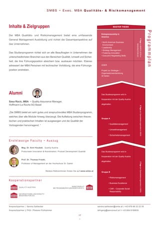 17
~
5TageproSpezialisierungsmodulinWIEN5TageproSpezialisierungsmodulinWIEN
Entrepreneurship in
America
• North American Business
Environment
• Leadership
• Strategy Management
• Fostering Innovation
• Executive Negotiating Skills
5TageinMARCH2019in
WASHINGTONDC
ODER
Projekt zur Strategie- /
Organisationsentwicklung
30 Seiten
S M B S ~ E x e c . M B A Q u a l i t ä t s - & R i s i k o m a n a g e m e n t
Der MBA Qualitäts- und Risikomanagement bietet eine umfassende
General Management Ausbildung und richtet die Gesamtperspektive auf
das Unternehmen.
Das Studienprogramm richtet sich an alle Beauftragten in Unternehmen der
unterschiedlichsten Branchen aus den Bereichen Qualität, Umwelt und Sicher-
heit, die ihre Führungsposition absichern bzw. ausbauen möchten. Ebenso
adressiert der MBA Personen mit technischer Vorbildung, die eine Führungs-
position anstreben.
Inhalte & Zielgruppen
ProgrammplanMag. Dr. Anni Koubek, Quality Austria
Prokuristen Innovation & Koordination, Produkt Development Qualität
Prof. Dr. Thomas Friedli,
Professor of Management an der Hochschule St. Gallen
Weitere ReferentInnen finden Sie auf www.smbs.at
E r s t k l a s s i g e F a c u l t y ~ A u s z u g
Sasa Racic, MBA ~ Quality Assurance Manager,
Hoffmann-La Roche AG Basel
„Die SMBS bietet ein sehr gutes und anspruchsvolles MBA Studienprogramm,
welches über alle Module hinweg überzeugt. Die Aufteilung zwischen theore-
tischen und praktischen Inhalten ist ausgewogen und die Qualität der
Vortragenden hervorragend. “
Alumni
K o o p e r a t i o n s p a r t n e r
QUALITY AUSTRIA
SANCONSULT
BETRIEBSBERATUNGSGES.M.B.H.
Ansprechpartner | Sandra Sattlecker
Ansprechpartner || PhDr. Pfisterer-Pollhammer
sandra.sattlecker@smbs.at | +43-676-88 22 22 05
lehrgang@sanconsult.at II +43-664-9189630
Gruppe B
• Risikomanagement
• Business Excellence
• CSR – Corporate Social
Responsibility
Gruppe A
• Qualitätsmanagement
• Umweltmanagement
• Sicherheitsmanagement
Das Studienprogramm wird in
Kooperation mit der Quality Austria
abgehalten.
Das Studienprogramm wird in
Kooperation mit der Quality Austria
abgehalten.
MASTER THESIS
GEORGETOWN UNIVERSITY
WASHINGTON DC
 