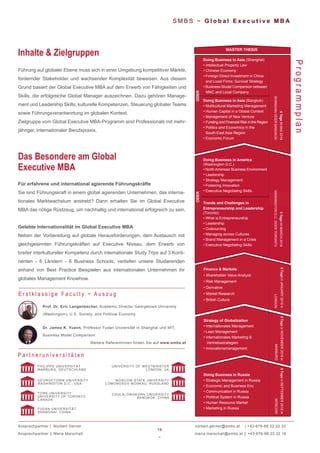 19
~
norbert.gerner@smbs.at | +43-676-88 22 22 33
maria.marschall@smbs.at || +43-676-88 22 22 16
S M B S ~ G l o b a l E x e c u t i v e M B A
Führung auf globaler Ebene muss sich in einer Umgebung kompetitiver Märkte,
fordernder Stakeholder und wachsender Komplexität beweisen. Aus diesem
Grund basiert der Global Executive MBA auf dem Erwerb von Fähigkeiten und
Skills, die erfolgreiche Global Manager auszeichnen. Dazu gehören Manage-
ment und Leadership Skills, kulturelle Kompetenzen, Steuerung globaler Teams
sowie Führungsverantwortung im globalen Kontext.
Zielgruppe vom Global Executive MBA-Programm sind Professionals mit mehr-
jähriger, internationaler Berufspraxis.
Inhalte & Zielgruppen
Programmplan
Für erfahrene und international agierende Führungskräfte
Sie sind Führungskraft in einem global agierenden Unternehmen, das interna-
tionales Marktwachstum anstrebt? Dann erhalten Sie im Global Executive
MBA das nötige Rüstzeug, um nachhaltig und international erfolgreich zu sein.
Gelebte Internationalität im Global Executive MBA
Neben der Vorbereitung auf globale Herausforderungen, dem Austausch mit
gleichgesinnten Führungskräften auf Executive Niveau, dem Erwerb von
breiter interkultureller Kompetenz durch internationale Study Trips auf 3 Konti-
nenten - 6 Ländern - 6 Business Schools, vertiefen unsere Studierenden
anhand von Best Practice Beispielen aus internationalen Unternehmen ihr
globales Management Knowhow.
Das Besondere am Global
Executive MBA
P a r t n e r u n i v e r s i t ä t e n
GEORGETOWN UNIVERSITY
WASHINGTON D.C., USA
YORK UNIVERSITY
UNIVERSITY OF TORONTO
CANADA
FUDAN UNIVERSITÄT
SHANGHAI, CHINA
PHILIPPS UNIVERSITÄT
MARBURG, DEUTSCHLAND
UNIVERSITY OF WESTMINSTER
LONDON, UK
MOSCOW STATE UNIVERSITY
LOMONOSOV MOSKAU, RUSSLAND
CHULALONGKORN UNIVERSITY
BANGKOK, CHINA
Ansprechpartner | Norbert Gerner
Ansprechpartner || Maria Marschall
•
•
•
•
•
Trends and Challenges in
Entrepreneurship and Leadership
(Toronto)
• What is Entrepreneurship
• Leadership
• Outsourcing
• Managing across Cultures
• Brand Management in a Crisis
• Executive Negotiating Skills
ODER
Doing Business in Asia (Shanghai)
• Intellectual Property Law
• Chinese Economy
• Foreign Direct Investment in China
and Local Firms: Survival Strategy
• Business Model Comparison between
MNC and Local Company
Doing Business in Asia (Bangkok)
• Multicultural Marketing Management
• Human Capital in a Global Context
• Management of New Venture
• Funding and Financial Risk in the Region
• Politics and Economics in the
South-East Asia Region
• Economic Forum
ODER
Doing Business in Russia
• Strategic Management in Russia
• Economic and Business Env.
• Communication in Russia
• Political System in Russia
• Human Resource Market
• Marketing in Russia
Strategy of Globalization
• Internationales Management
• Lean Management
• Internationales Marketing &
Vertriebsstrategien
• Innovationsmanagement
Finance & Markets
• Shareholder Value Analyze
• Risk Management
• Derivative
• Market Research
• British Culture
5TageinJANUARY2019in
LONDON
5TageinNOVEMBER2018in
MARBURG
5TageinSEPTEMBER2018in
MOSCOW
MASTER THESIS
Doing Business in America
(Washington D.C.)
North American Business Environment
Leadership
Strategy Management
Fostering Innovation
Executive Negotiating Skills
Prof. Dr. Eric Langenbacher, Academic Director Georgetown University
(Washington), U.S. Society, and Political Economy
Dr. James K. Yuann, Professor Fudan Universität in Shanghai und MIT,
Business Model Comparison
Weitere ReferentInnen finden Sie auf www.smbs.at
E r s t k l a s s i g e F a c u l t y ~ A u s z u g
6TageINMAI2019
SHANGHAIODERBANGKOK
5TageINMARCH2019
WASHINGTOND.C.ODERTORONTO
 