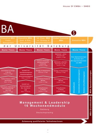 7
~
H o u s e O f E M B A ~ S M B S
M a n a g e m e n t & L e a d e r s h i p
1 6 W o c h e n e n d m o d u l e
S a l z b u r g
D e u t s c h s p r a c h i g
Instrumente, Methoden &
Best Practices des
New PuM
Salzburg | 5 Tage
Public Finance, & HR &
Governance
Wien | 5 Tage
Innovationen & Change
in der EU
Brüssel | 5 Tage
Doing Business
in Russia
Moskau | 5 Tage
International Finance &
Markets
London | 5 Tage
Strategy of Globalisation
Marburg | 5 Tage
Trends & Challenges
Entrepreneurship &
Leadership
Toronto | 5 Tage
Doing Business
in Russia
Moskau | 5 Tage
International Finance &
Markets
London | 5 Tage
Strategy of Globalisation
Marburg | 5 Tage
Wahlmodul „Amerika“:
Washington DC oder
Toronto | 5 Tage
Wahlmodul „Asien:
Shanghai oder
Bangkok | 6 Tage
Auswahl aus:
Qualitätsmanagement
Umweltmanagement
Sicherheitsmanagement
Wien | 10 ECTS
Wirtschaftsrecht
InternationalesEnergiemanagement
Mediation&Konfliktmanagement
Neue Spezialisierungen
ab Herbst 2017
Mit Upgrademöglichkeit
zum MBA
Auswahl aus:
Risikomanagement
Bus. Excellence
CSR
Wien | 7,5 ECTS
Master Thesis Master Thesis Master Thesis Master ThesisMaster Thesis
MBAGrundstudiumMBASpezialisierungen
Zulassung qualifizierter TeilnehmerInnen
d e r U n i v e r s i t ä t S a l z b u r g
BA
Int. Exec. MBA
Int. Strategy &
MarketDevelopment
Executive MBA
Public
Management
Executive MBA
Qual. & Risk.
Management
Global Executive
MBA Executive MBA
 