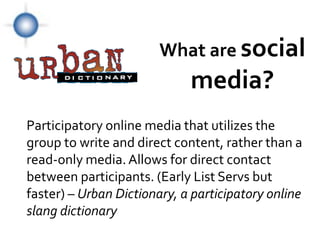 What are social
                                                      media?
        Participatory online media that utilizes the
        group to write and direct content, rather than a
        read-only media. Allows for direct contact
        between participants. (Early List Servs but
        faster) – Urban Dictionary, a participatory online
        slang dictionary
© Photographer: Geotrac | Agency: Dreamstime.com
 