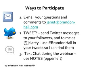 Ways to Participate
1. E-mail your questions and
   comments to janet@brandon-
   hall.com
2. TWEET! – send Twitter messages
   to your followers, and to me at
   @jclarey - use #BrandonHall in
   your tweets so I can find them
3. Text Chat during the webinar –
   use NOTES (upper left)
 
