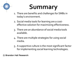 Summary
1. There are benefits and challenges for SMBs in
   today’s environment.
2. Social media tools for learning are a cost-
   effective solution for maximizing effectiveness.
3. There are an abundance of social media tools
   available.
4. There are multiple strategies for using social
   media.
5. A supportive culture is the most significant factor
   for implementing social learning technologies.
 