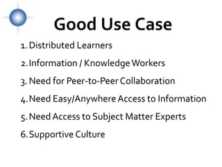 Good Use Case
1. Distributed Learners
2.Information / Knowledge Workers
3. Need for Peer-to-Peer Collaboration
4.Need Easy/Anywhere Access to Information
5.Need Access to Subject Matter Experts
6.Supportive Culture
 