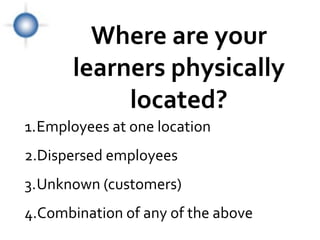 Where are your
       learners physically
            located?
1.Employees at one location
2.Dispersed employees
3.Unknown (customers)
4.Combination of any of the above
 