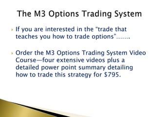    If you are interested in the “trade that
    teaches you how to trade options”…….

   Order the M3 Options Trading System Video
    Course—four extensive videos plus a
    detailed power point summary detailing
    how to trade this strategy for $795.
 
