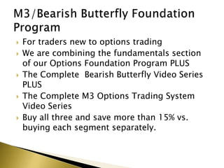    For traders new to options trading
   We are combining the fundamentals section
    of our Options Foundation Program PLUS
   The Complete Bearish Butterfly Video Series
    PLUS
   The Complete M3 Options Trading System
    Video Series
   Buy all three and save more than 15% vs.
    buying each segment separately.
 
