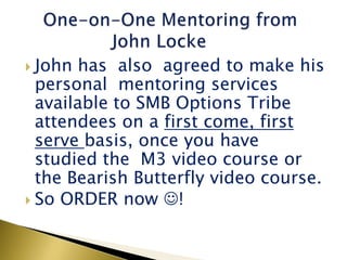  John  has also agreed to make his
  personal mentoring services
  available to SMB Options Tribe
  attendees on a first come, first
  serve basis, once you have
  studied the M3 video course or
  the Bearish Butterfly video course.
 So ORDER now !
 