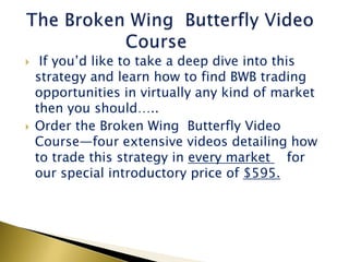     If you’d like to take a deep dive into this
    strategy and learn how to find BWB trading
    opportunities in virtually any kind of market
    then you should…..
   Order the Broken Wing Butterfly Video
    Course—four extensive videos detailing how
    to trade this strategy in every market for
    our special introductory price of $595.
 