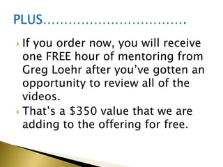  Ifyou order now, you will receive
  one FREE hour of mentoring from
  Greg Loehr after you’ve gotten an
  opportunity to review all of the
  videos.
 That’s a $350 value that we are
  adding to the offering for free.
 