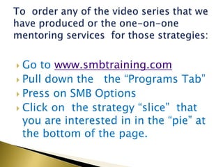  Go to www.smbtraining.com
 Pull down the the “Programs Tab”
 Press on SMB Options
 Click on the strategy “slice” that
  you are interested in in the “pie” at
  the bottom of the page.
 