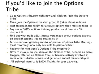    Go to Optionstribe.com right now and click on: “Join the Options
    Tribe”
   Then, join the Optionstribe chat group  (takes about an hour)
   Post an idea in the forum for a future options tribe meeting topic 
   Buy one of SMB’s options training products and receive a 5%
    discount 
   Find out what trade adjustments were made by our options experts
    on popular options trading strategies 
   Peruse our ever growing archive of previous Options Tribe Meetings
    (past recordings now only available to paid members)
   Register for next week’s Options Tribe meeting 
   Offer to make a presentation on the Options Tribe, become an active
    blogger, offer up an Options Tool, or become actively involved in
    some other substantial way and get a free annual membership 
    All archived material is BACK! Thanks for your patience.
 