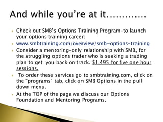    Check out SMB’s Options Training Program-to launch
    your options training career:
   www.smbtraining.com/overview/smb-options-training
   Consider a mentoring-only relationship with SMB, for
    the struggling options trader who is seeking a trading
    plan to get you back on track. $1,495 for five one hour
    sessions.
    To order these services go to smbtraining.com, click on
    the “programs” tab, click on SMB Options in the pull
    down menu.
   At the TOP of the page we discuss our Options
    Foundation and Mentoring Programs.
 