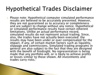    Please note: Hypothetical computer simulated performance
    results are believed to be accurately presented. However,
    they are not guaranteed as to accuracy or completeness
    and are subject to change without any notice. Hypothetical
    or simulated performance results have certain inherent
    limitations. Unlike an actual performance record,
    simulated results do not represent actual trading. Since,
    also, the trades have not actually been executed; the
    results may have been under or over compensated for the
    impact, if any, of certain market factors such as liquidity,
    slippage and commissions. Simulated trading programs in
    general are also subject to the fact that they are designed
    with the benefit of hindsight. No representation is being
    made that any portfolio will, or is likely to achieve profits
    or losses similar to those shown. All investments and
    trades carry risks.”
 