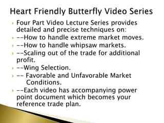    Four Part Video Lecture Series provides
    detailed and precise techniques on:
   --How to handle extreme market moves.
   --How to handle whipsaw markets.
   --Scaling out of the trade for additional
    profit.
   --Wing Selection.
   -- Favorable and Unfavorable Market
       Conditions.
   --Each video has accompanying power
    point document which becomes your
    reference trade plan.
 
