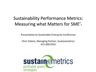 Sustainability Performance Metrics:
 Measuring what Matters for SME’s

   Presentation to Sustainable Enterprise Conference

    Chris Yalonis, Managing Partner, Sustainametrics
                     415-309-0331
 