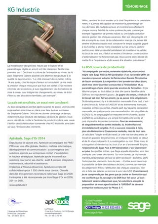 3 avenue de l’Atlantique
91958 Les Ulis cedex
Tél. : 01 69 18 85 40
Sage2015©-SociétéparActionsSimplifiéeaucapitalsocialde6.750.000euros-Siègesocial:10rueFructidor75834ParisCedex17RCSParis313966129-Création:CA-inspire-06-15
Aptetude, Sage d’Or 2014
Depuis plus de quinze ans, Aptetude accompagne les PME/
PMI avec une offre globale. Gestion, maîtrise informatique,
développement et communication : la convergence des
solutions apporte aux entreprises confort d’exploitation
et hauteur stratégique. Aptetude ajoute le conseil aux
solutions pour servir ses clients : audit & conseil, intégration,
maintenance, sécurité et assistance.
Implantée à Wissous (Essonne), Aptetude compte 38
collaborateurs pour 1 550 clients sous contrat. Classée
dans les trois premiers revendeurs nationaux Sage en 2009,
l’entreprise a été récompensée par trois Sage d’Or en 2009,
2011 et 2014.
www.aptetude.fr
Le Pélican
2 rue de la Couture - 94150 Rungis
contact@aptetude.fr
Tél. : 01 56 72 10 90
Hélas, pendant les trois années qu’a duré l’expérience, le prestataire
retenu n’a jamais été capable de maîtriser le paramétrage de
nos données. De multiples erreurs et incohérences affectaient
chaque mois la fiabilité de notre système de paie, comme par
exemple l’apparition de primes indues ou une totale confusion
dans la gestion des chèques vacances. Bien sûr, des progrès ont
été accomplis au cours de la collaboration mais je n’ai jamais été
sereine et devais chaque mois consacrer le temps supposé gagné
à tout vérifier, à alerter notre prestataire sur les erreurs, obtenir
parfois avec délai un résultat satisfaisant et à valider et re-valider.
Au bout de trois ans, il fallut se rendre à l’évidence : notre solution
d’externalisation ne fonctionnait pas. Nous avons donc décidé de
mettre fin à l’expérience et de revenir à la situation précédente”.
La DSN, source de productivité
“Accompagnés par notre partenaire Aptetude, nous avons
migré vers Sage Paie & RH Génération i7 en novembre 2014 de
manière à pouvoir adopter la Déclaration Sociale Nominative
de façon anticipée. La migration s’est passée sur deux jours,
dont trois demi-journées consacrées à l’installation et au
paramétrage et une demi-journée environ de formation. Si j’ai
tâtonné un peu au tout début, je dois dire que le bénéfice de la
DSN est très rapidement apparu. Je gagne du temps, c’est sûr. Si
le travail est bien fait en amont, ça se passe très simplement.
Schématiquement, il y a la déclaration mensuelle d’une part, c’est-
à-dire l’envoi du fichier à l’URSSAF et les événements éventuels,
maladies, entrées ou sorties, d’autre part. Sur la partie déclaration
mensuelle, en quelque sorte une mensualisation très simplifiée de
la DADS-U, le temps gagné se mesurera en fin d’année, quand
la DADS-U sera devenue une simple formalité cette année et
puis disparaîtra les années suivantes. Pour les événements,
et singulièrement les arrêts maladie, là, le bénéfice est
immédiatement tangible. Il n’y a aucune ressaisie à faire,
plus de déclaration à l’assurance maladie, rien de tout cela.
Je vais dans l’onglet arrêt de travail, je crée ma liste des arrêts de
travail en appelant les personnes, en indiquant les dates de début
et de fin et en indiquant s’il y a subrogation ou non. Chez nous, la
subrogation n’intervient qu’au bout d’un an d’ancienneté. En plus,
l’ergonomie de Sage Paie & RH Génération i7 est clairement
un plus. Les petites icônes, que Sage appelle étiquettes, sont très
pratiques pour créer des favoris. Sur mon bureau, je dispose de
manière personnalisée de tout ce dont j’ai besoin : bulletins, DSN,
historique des virements, livre de paie… J’utilise aussi beaucoup
la possibilité de faire des tableaux de bord, comme par exemple
les allègements Fillon, l’attribution des chèques vacances, bien
sûr la liste des salariés ou encore le suivi des IJSS. Franchement,
je ne comprends pas les gens que je croise en formation qui
me confient que le passage à la DSN leur fait peur. Je suis
tellement sereine désormais que j’ai volontiers accepté la
proposition de mon agent traitant à l’URSSAF de devenir
entreprise testeuse pour la Phase 2 !”.
La modélisation des process induits par le logiciel et les
paramétrages réglés en amont ont très clairement facilité mes
premiers pas”. Déclinant la culture de l’entreprise au niveau de la
paie, Stéphanie Gaisne accorde une attention scrupuleuse à la
qualité de la production. “Le côté stressant de ce métier, même
14 ans après, c’est le risque d’erreur sur un bulletin. Je me mets
la pression chaque mois pour que tout soit parfait. Et je me tiens
informée des évolutions, je suis régulièrement des formations de
mise à niveau pour intégrer les changements, au niveau de la loi
Fillon ou des allocations familiales, par exemple”.
La paie externalisée, un essai non concluant
Au bout de quelques années après sa prise de poste, une nouvelle
organisation a été mise en place pour faire évoluer la mission
de Stéphanie Gaisne. “Afin de me donner davantage de temps,
notamment pour produire des tableaux de bord de gestion, nous
avons décidé de confier à l’extérieur la production de la paie, seule
l’édition des bulletins étant conservée chez KG Industrie, ainsi bien
sûr que l’émission des virements.
KG Industrie
TÉMOIGNAGE
10, rue Fructidor
75834 Paris Cedex 17 - France
0 825 825 603
0,15 € TTC /min.
www.sage.fr/dsn
 