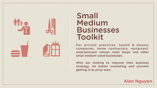 Small
Medium
Businesses
Toolkit
Fo r p r i va te p ra c t i ce s , h e a l t h & b e a u t y
companies, home contractors, restaurant,
entertainment venues retail shops and other
small medium sized businesses.

Who are looking to improve their business
strategy, do better marketing and prevent
getting in to price wars.



                                       Alan Nguyen
 