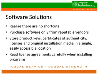 Software Solutions Realize there are no shortcuts Purchase software only from reputable vendors Store product keys, certificates of authenticity, licenses and original installation media in a single, easily accessible location Read license agreements carefully when installing programs 