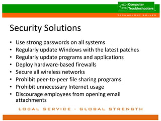Security Solutions Use strong passwords on all systems Regularly update Windows with the latest patches Regularly update programs and applications Deploy hardware-based firewalls Secure all wireless networks Prohibit peer-to-peer file sharing programs Prohibit unnecessary Internet usage Discourage employees from opening email attachments 