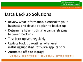 Data Backup Solutions Review what information is critical to your business and develop a plan to back it up Determine how much time can safely pass between backups Test back up sets regularly Update back up routines whenever installing/updating software applications Automate off-site storage 