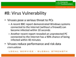 #8: Virus Vulnerability Viruses pose a serious threat to PCs A recent BBC report demonstrated Windows systems connected to the Internet (without a firewall) can become infected within 10 seconds Another recent report revealed an unprotected PC connected to the Internet has a 90% chance of being infected within 40 minutes Viruses reduce performance and risk data corruption 
