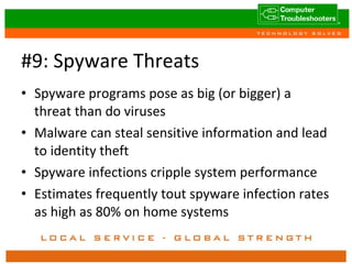 #9: Spyware Threats Spyware programs pose as big (or bigger) a threat than do viruses Malware can steal sensitive information and lead to identity theft Spyware infections cripple system performance Estimates frequently tout spyware infection rates as high as 80% on home systems 