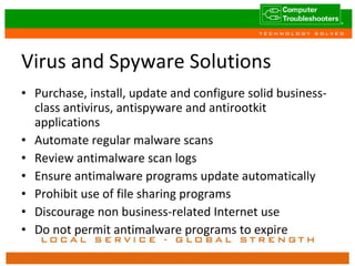 Virus and Spyware Solutions Purchase, install, update and configure solid business-class antivirus, antispyware and antirootkit applications Automate regular malware scans Review antimalware scan logs Ensure antimalware programs update automatically Prohibit use of file sharing programs Discourage non business-related Internet use Do not permit antimalware programs to expire 
