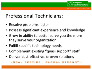 Professional Technicians: Resolve problems faster Possess significant experience and knowledge Grow in ability to better serve you the more they serve your organization Fulfill specific technology needs Complement existing “quasi support” staff Deliver cost-effective, proven solutions 