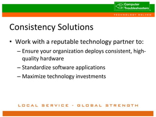 Consistency Solutions Work with a reputable technology partner to: Ensure your organization deploys consistent, high-quality hardware Standardize software applications Maximize technology investments 