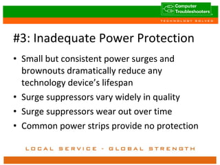 #3: Inadequate Power Protection Small but consistent power surges and brownouts dramatically reduce any technology device’s lifespan Surge suppressors vary widely in quality Surge suppressors wear out over time Common power strips provide no protection 