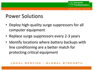 Power Solutions Deploy high-quality surge suppressors for all computer equipment Replace surge suppressors every 2-3 years Identify locations where battery backups with line conditioning are a better match for protecting critical equipment 