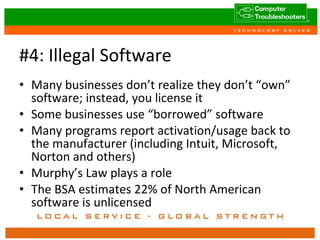 #4: Illegal Software Many businesses don’t realize they don’t “own” software; instead, you license it Some businesses use “borrowed” software Many programs report activation/usage back to the manufacturer (including Intuit, Microsoft, Norton and others) Murphy’s Law plays a role The BSA estimates 22% of North American software is unlicensed 