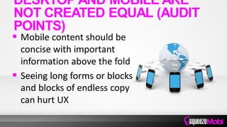  Mobile content should be
concise with important
information above the fold
 Seeing long forms or blocks
and blocks of endless copy
can hurt UX
DESKTOP AND MOBILE ARE
NOT CREATED EQUAL (AUDIT
POINTS)
 
