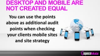 You can use the points
above as additional audit
points when checking
your clients mobile sites
and site strategy
DESKTOP AND MOBILE ARE
NOT CREATED EQUAL
 