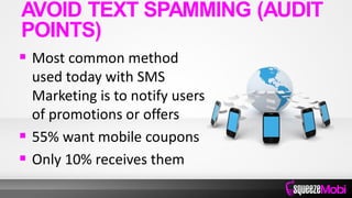  Most common method
used today with SMS
Marketing is to notify users
of promotions or offers
 55% want mobile coupons
 Only 10% receives them
AVOID TEXT SPAMMING (AUDIT
POINTS)
 