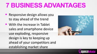  Responsive design allows you
to stay ahead of the trend
 With the increase in Tablet
sales and smartphone device
use exploding, responsive
design is key to keeping up
ahead of your competitors and
establishing market share
7 BUSINESS ADVANTAGES
 