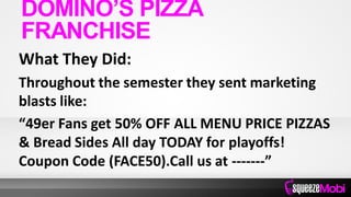 What They Did:
Throughout the semester they sent marketing
blasts like:
“49er Fans get 50% OFF ALL MENU PRICE PIZZAS
& Bread Sides All day TODAY for playoffs!
Coupon Code (FACE50).Call us at -------”
DOMINO’S PIZZA
FRANCHISE
 