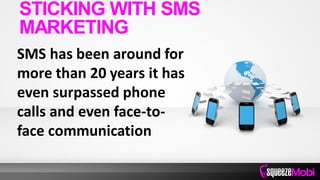 SMS has been around for
more than 20 years it has
even surpassed phone
calls and even face-to-
face communication
STICKING WITH SMS
MARKETING
 