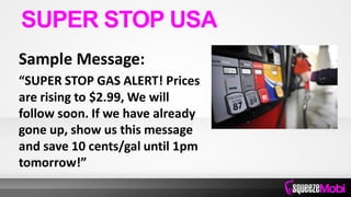 Sample Message:
“SUPER STOP GAS ALERT! Prices
are rising to $2.99, We will
follow soon. If we have already
gone up, show us this message
and save 10 cents/gal until 1pm
tomorrow!”
SUPER STOP USA
 